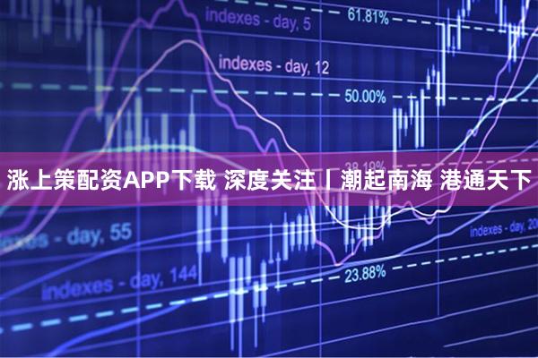 涨上策配资APP下载 深度关注丨潮起南海 港通天下