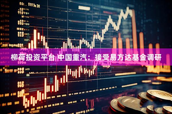 柳荷投资平台 中国重汽：接受易方达基金调研