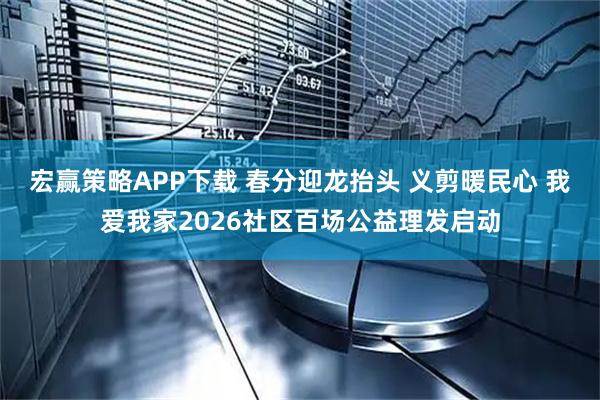 宏赢策略APP下载 春分迎龙抬头 义剪暖民心 我爱我家2026社区百场公益理发启动
